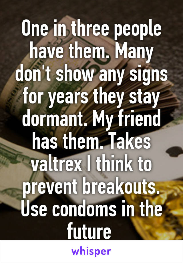 One in three people have them. Many don't show any signs for years they stay dormant. My friend has them. Takes valtrex I think to prevent breakouts. Use condoms in the future 