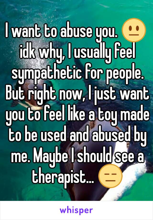 I want to abuse you. 😐 idk why, I usually feel sympathetic for people. But right now, I just want you to feel like a toy made to be used and abused by me. Maybe I should see a therapist... 😑