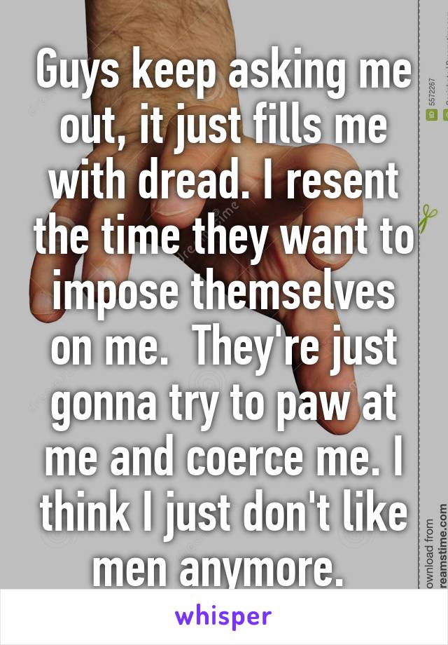 Guys keep asking me out, it just fills me with dread. I resent the time they want to impose themselves on me.  They're just gonna try to paw at me and coerce me. I think I just don't like men anymore. 