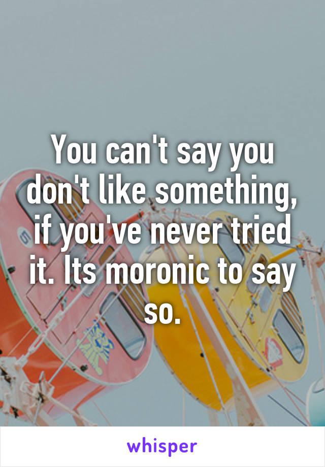 You can't say you don't like something, if you've never tried it. Its moronic to say so.