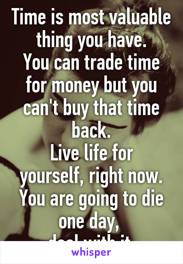 Time is most valuable thing you have.
You can trade time for money but you can't buy that time back.
Live life for yourself, right now.
You are going to die one day, 
deal with it.