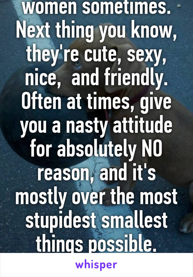 I don't understand women sometimes. Next thing you know, they're cute, sexy, nice,  and friendly. Often at times, give you a nasty attitude for absolutely NO reason, and it's mostly over the most stupidest smallest things possible. Like.... RELAX !!! Sheesh. 