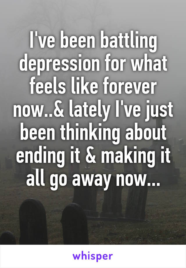 I've been battling depression for what feels like forever now..& lately I've just been thinking about ending it & making it all go away now...

