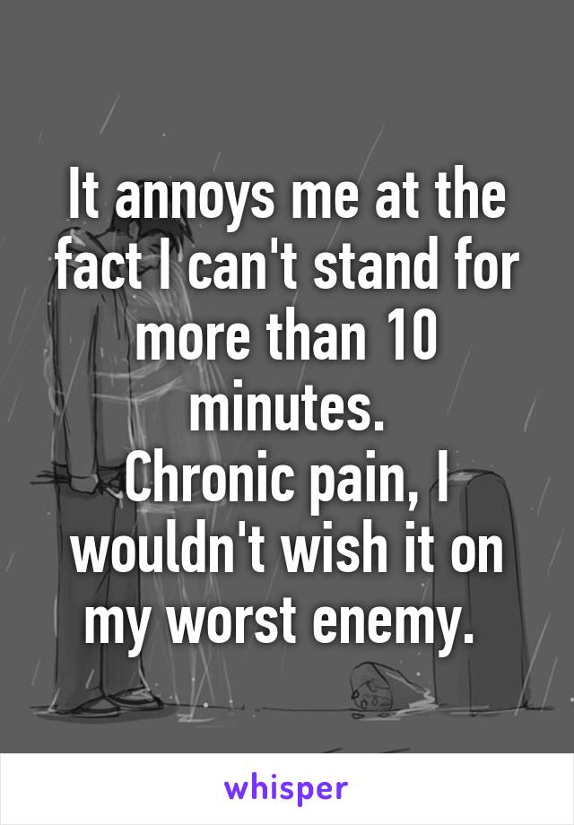 It annoys me at the fact I can't stand for more than 10 minutes.
Chronic pain, I wouldn't wish it on my worst enemy. 