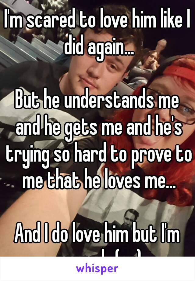 I'm scared to love him like I did again...

But he understands me and he gets me and he's trying so hard to prove to me that he loves me...

And I do love him but I'm scared...(us)