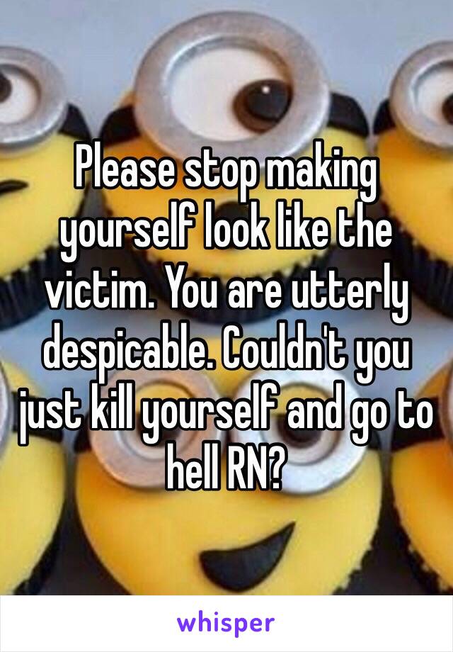 Please stop making yourself look like the victim. You are utterly despicable. Couldn't you just kill yourself and go to hell RN?