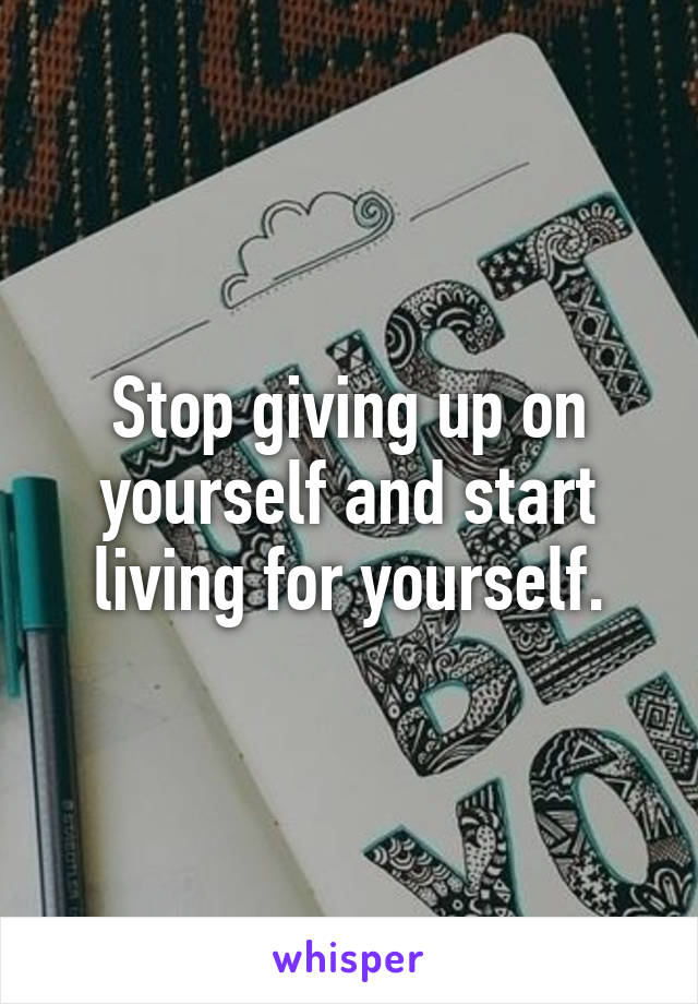 Stop giving up on yourself and start living for yourself.