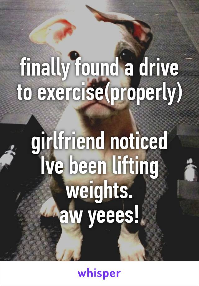 finally found a drive to exercise(properly)

girlfriend noticed Ive been lifting weights.
aw yeees!