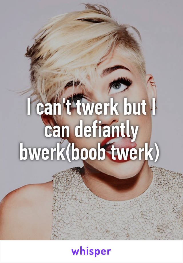 I can't twerk but I can defiantly bwerk(boob twerk) 