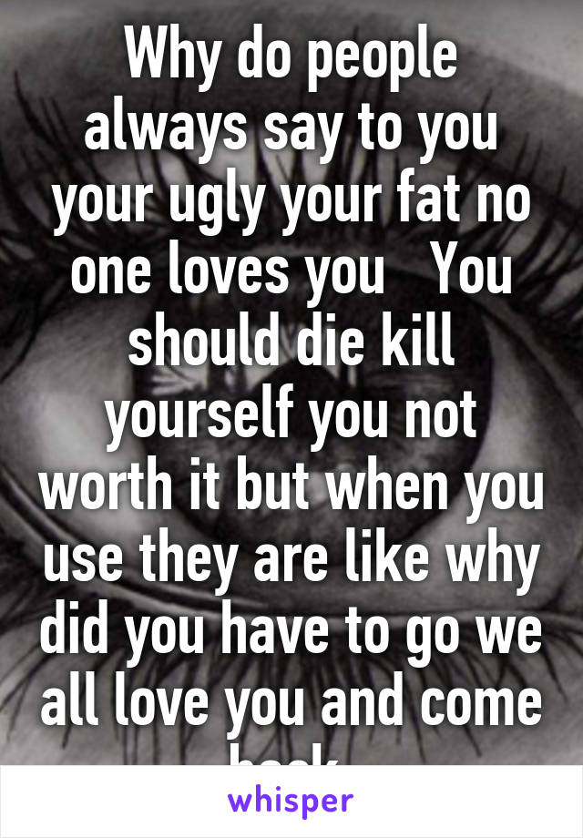 Why do people always say to you your ugly your fat no one loves you   You should die kill yourself you not worth it but when you use they are like why did you have to go we all love you and come back 