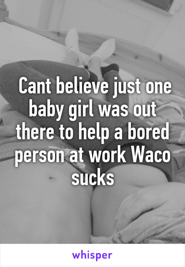  Cant believe just one baby girl was out there to help a bored person at work Waco sucks