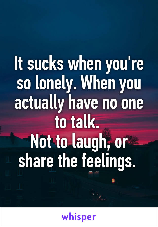 It sucks when you're so lonely. When you actually have no one to talk. 
Not to laugh, or share the feelings. 