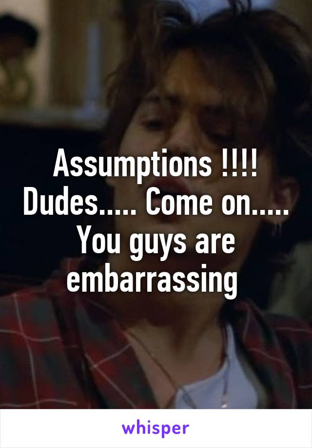 Assumptions !!!! Dudes..... Come on..... You guys are embarrassing 