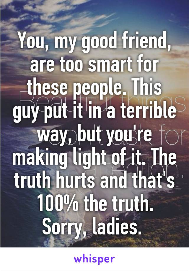 You, my good friend, are too smart for these people. This guy put it in a terrible way, but you're making light of it. The truth hurts and that's 100% the truth. Sorry, ladies. 