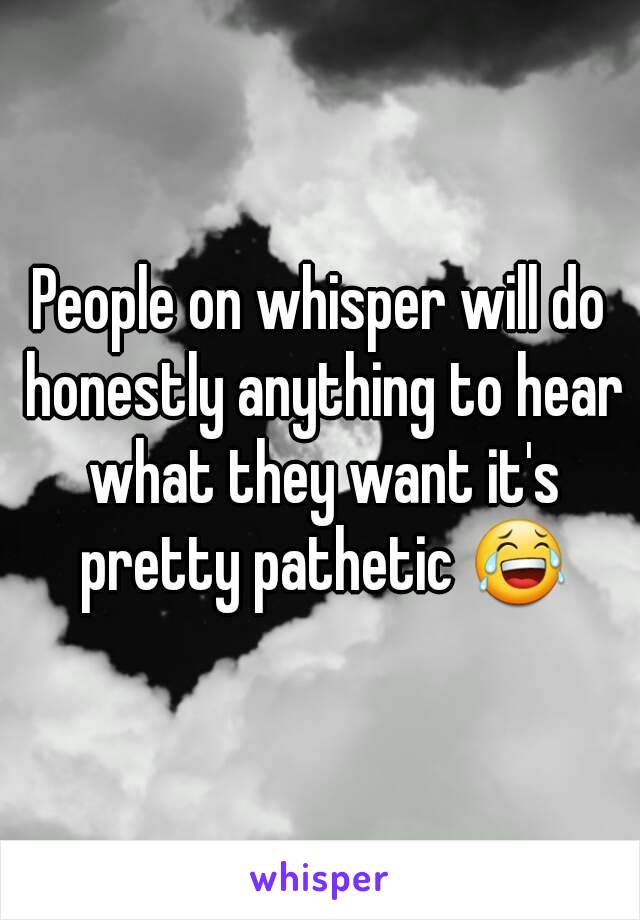 People on whisper will do honestly anything to hear what they want it's pretty pathetic 😂