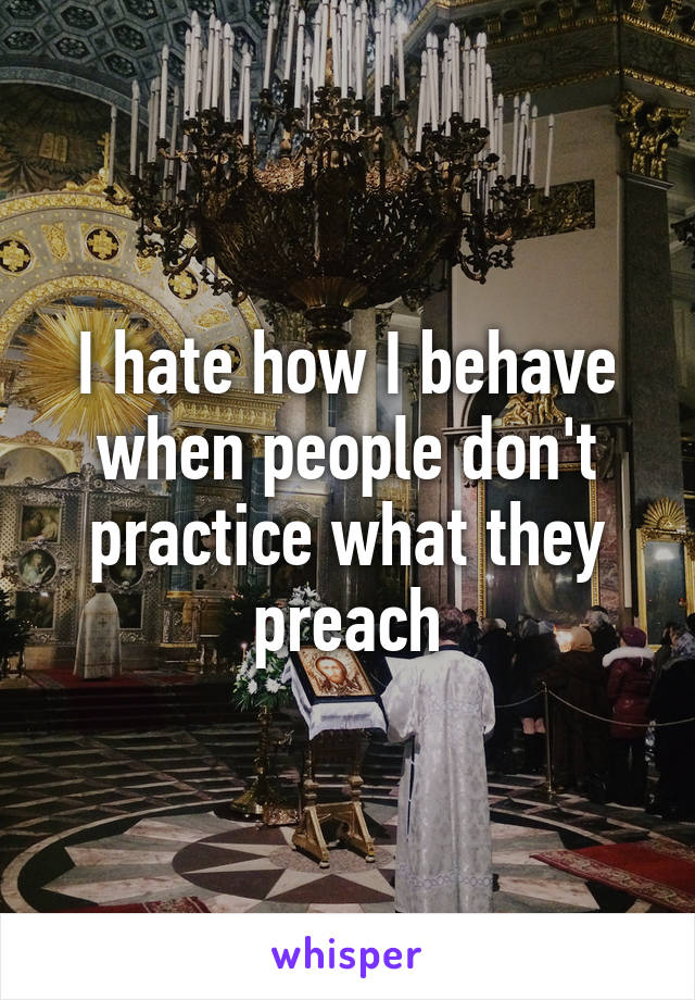 I hate how I behave when people don't practice what they preach