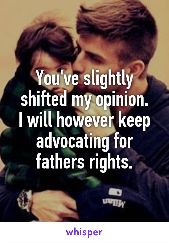 You've slightly shifted my opinion.
I will however keep advocating for fathers rights.