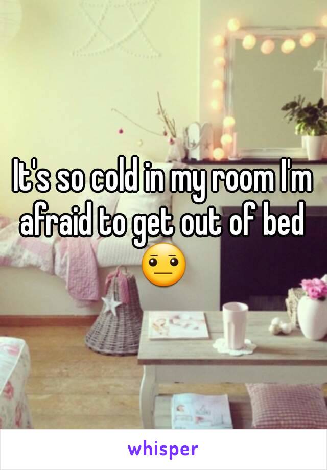 It's so cold in my room I'm afraid to get out of bed 
😐