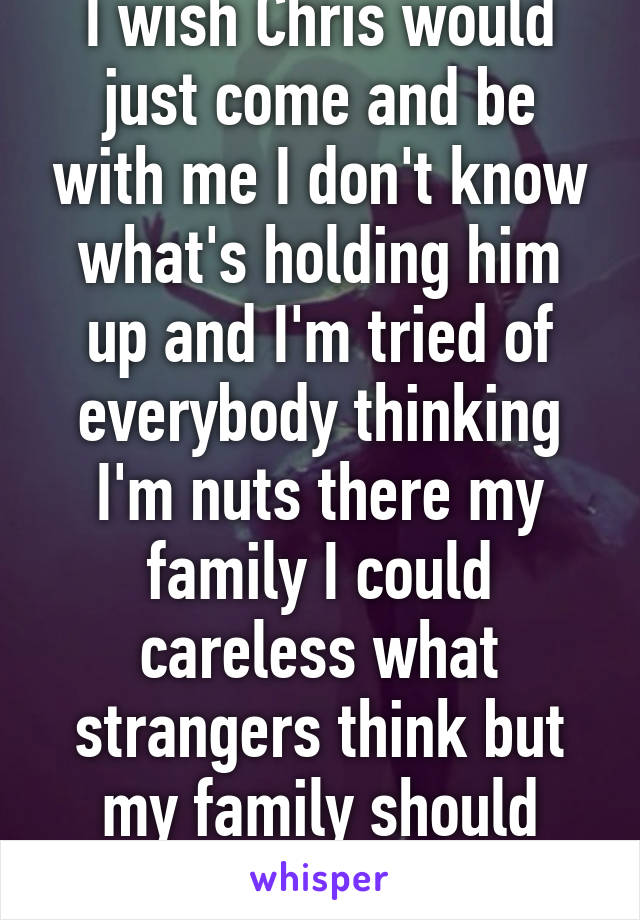 I wish Chris would just come and be with me I don't know what's holding him up and I'm tried of everybody thinking I'm nuts there my family I could careless what strangers think but my family should believe me