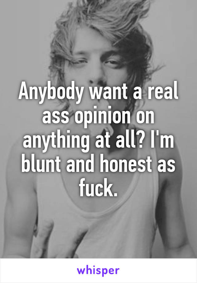 Anybody want a real ass opinion on anything at all? I'm blunt and honest as fuck.