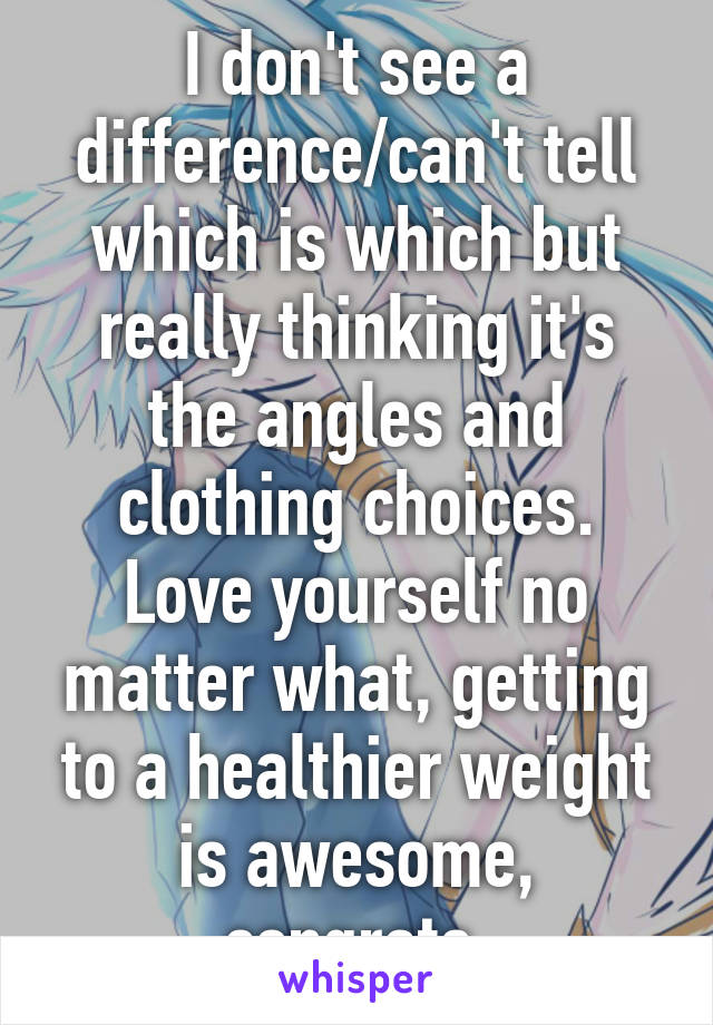 I don't see a difference/can't tell which is which but really thinking it's the angles and clothing choices. Love yourself no matter what, getting to a healthier weight is awesome, congrats.