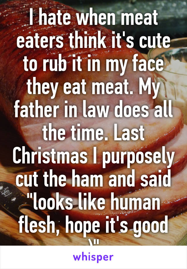 I hate when meat eaters think it's cute to rub it in my face they eat meat. My father in law does all the time. Last Christmas I purposely cut the ham and said "looks like human flesh, hope it's good :)" 