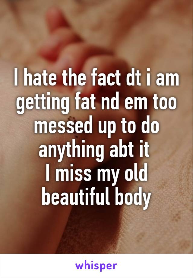 I hate the fact dt i am getting fat nd em too messed up to do anything abt it 
I miss my old beautiful body