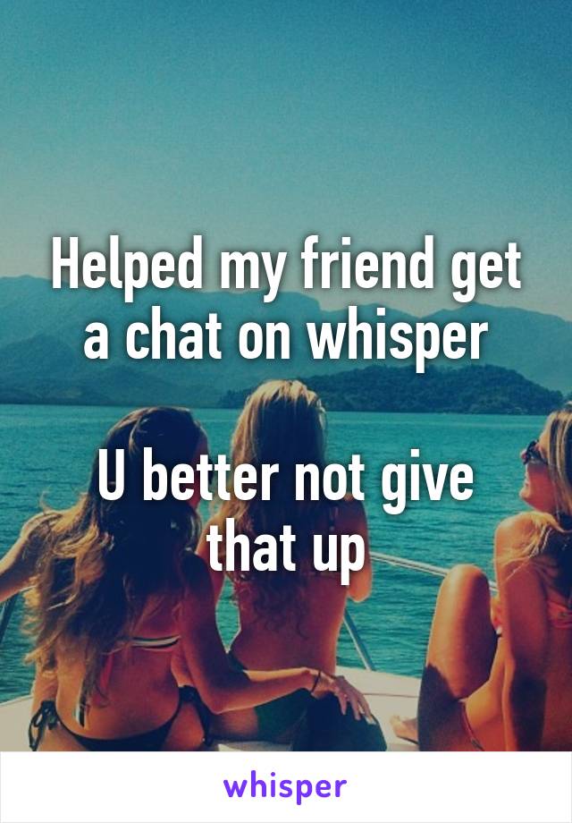 Helped my friend get a chat on whisper

U better not give that up