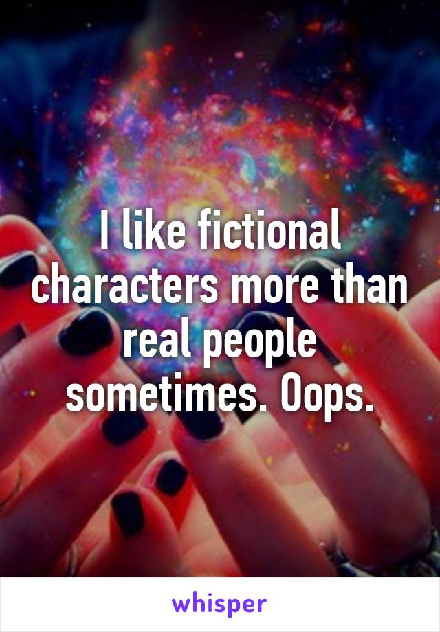 I like fictional characters more than real people sometimes. Oops.