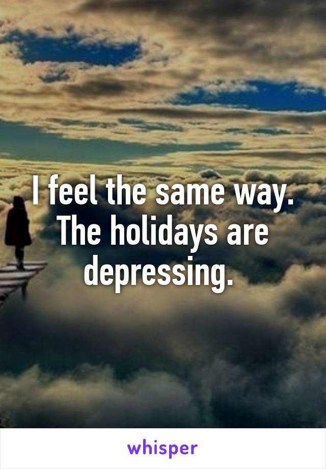 I feel the same way. The holidays are depressing. 