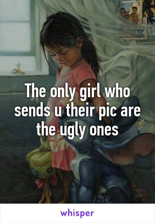 The only girl who sends u their pic are the ugly ones