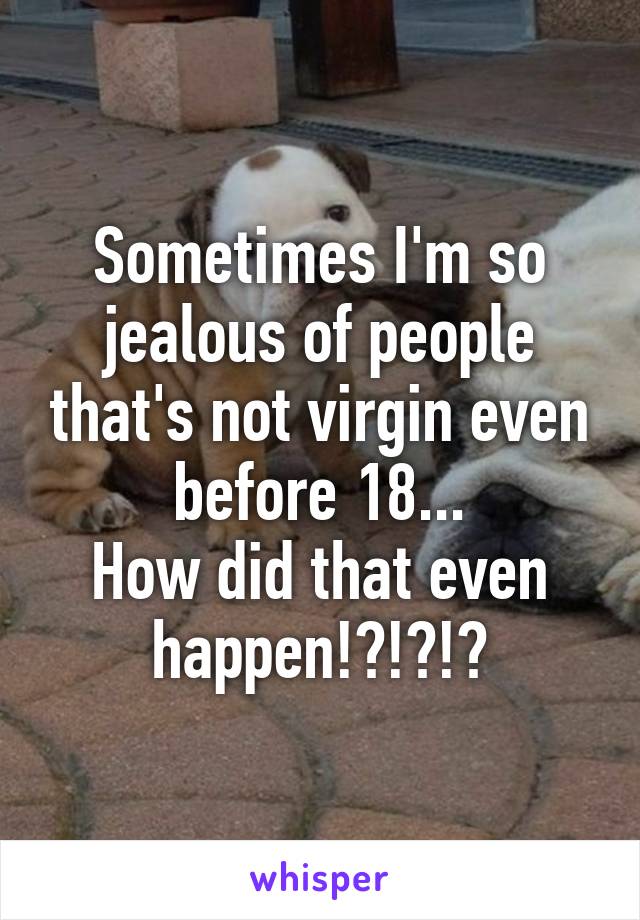 Sometimes I'm so jealous of people that's not virgin even before 18...
How did that even happen!?!?!?