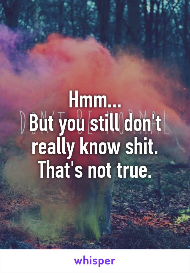 Hmm...
But you still don't really know shit. That's not true.