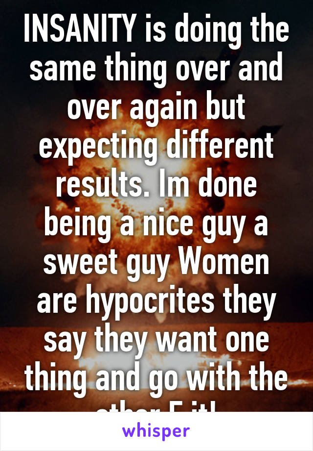 INSANITY is doing the same thing over and over again but expecting different results. Im done being a nice guy a sweet guy Women are hypocrites they say they want one thing and go with the other F it!