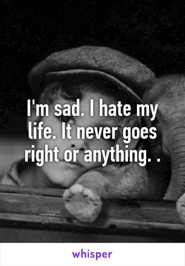 I'm sad. I hate my life. It never goes right or anything. .