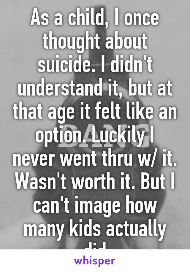 As a child, I once thought about suicide. I didn't understand it, but at that age it felt like an option. Luckily I never went thru w/ it. Wasn't worth it. But I can't image how many kids actually did