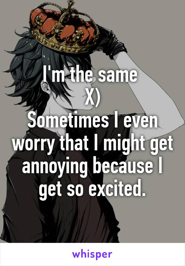 I'm the same 
X)
Sometimes I even worry that I might get annoying because I get so excited.