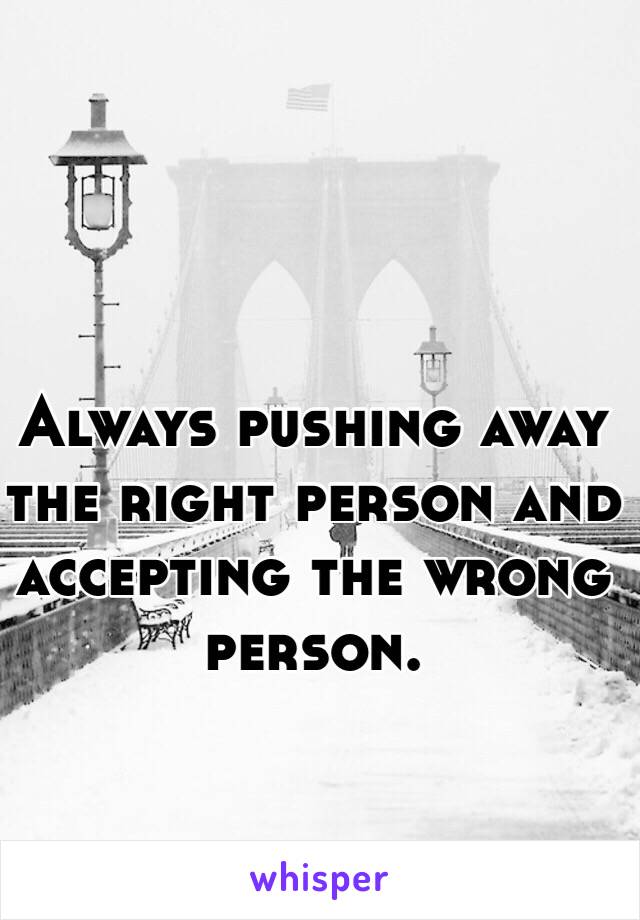 Always pushing away the right person and accepting the wrong person. 