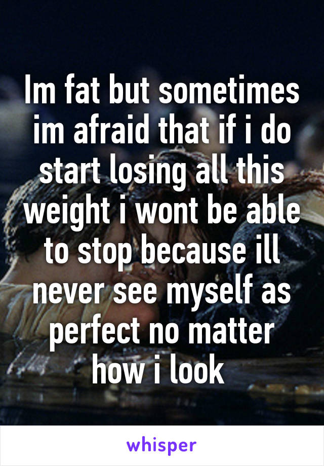 Im fat but sometimes im afraid that if i do start losing all this weight i wont be able to stop because ill never see myself as perfect no matter how i look 