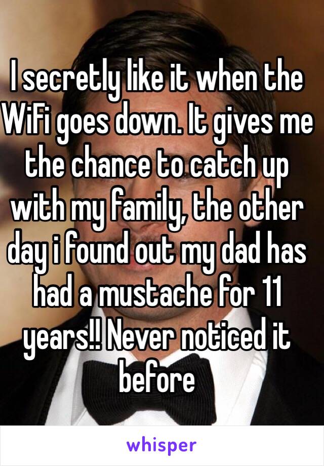 I secretly like it when the WiFi goes down. It gives me the chance to catch up with my family, the other day i found out my dad has had a mustache for 11 years!! Never noticed it before