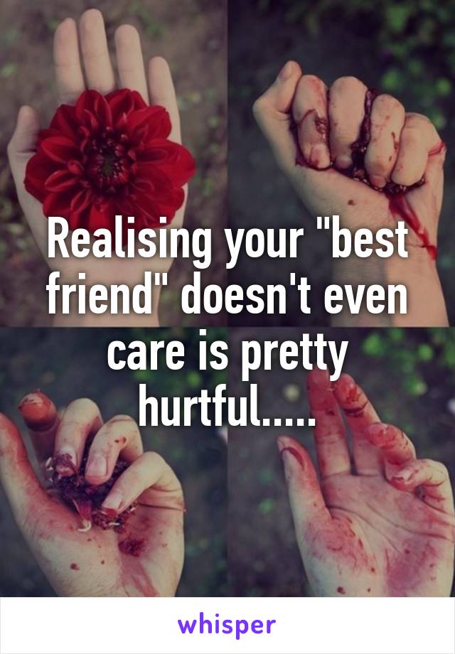 Realising your "best friend" doesn't even care is pretty hurtful.....