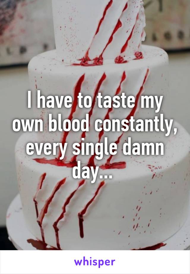 I have to taste my own blood constantly, every single damn day... 