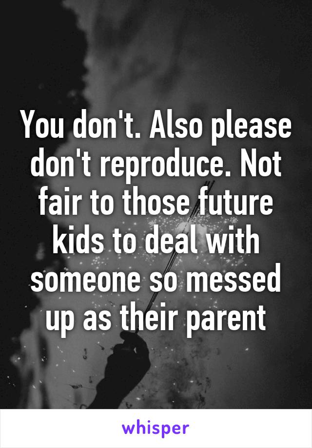 You don't. Also please don't reproduce. Not fair to those future kids to deal with someone so messed up as their parent