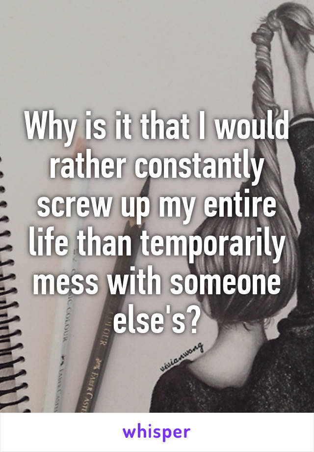 Why is it that I would rather constantly screw up my entire life than temporarily mess with someone else's?