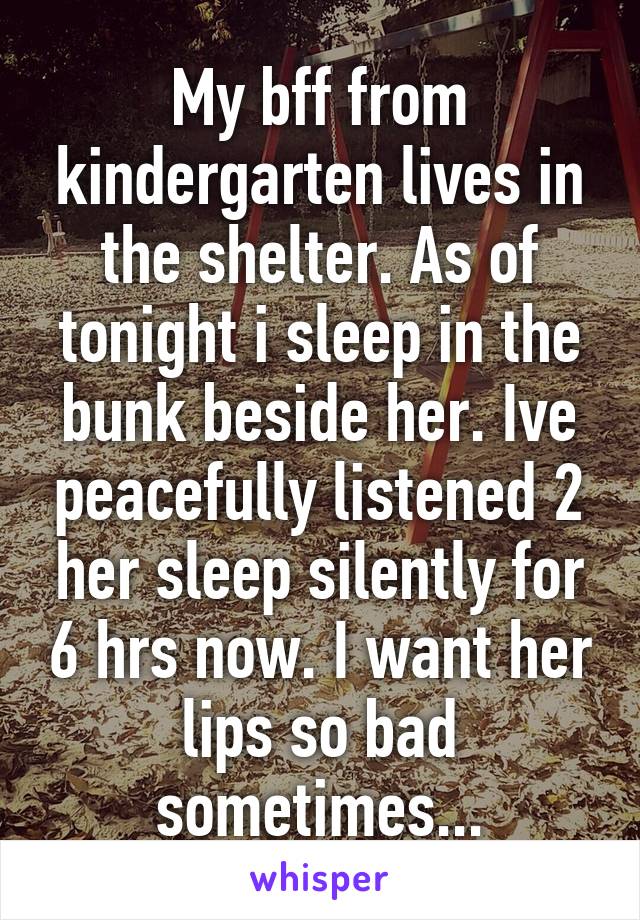 My bff from kindergarten lives in the shelter. As of tonight i sleep in the bunk beside her. Ive peacefully listened 2 her sleep silently for 6 hrs now. I want her lips so bad sometimes...