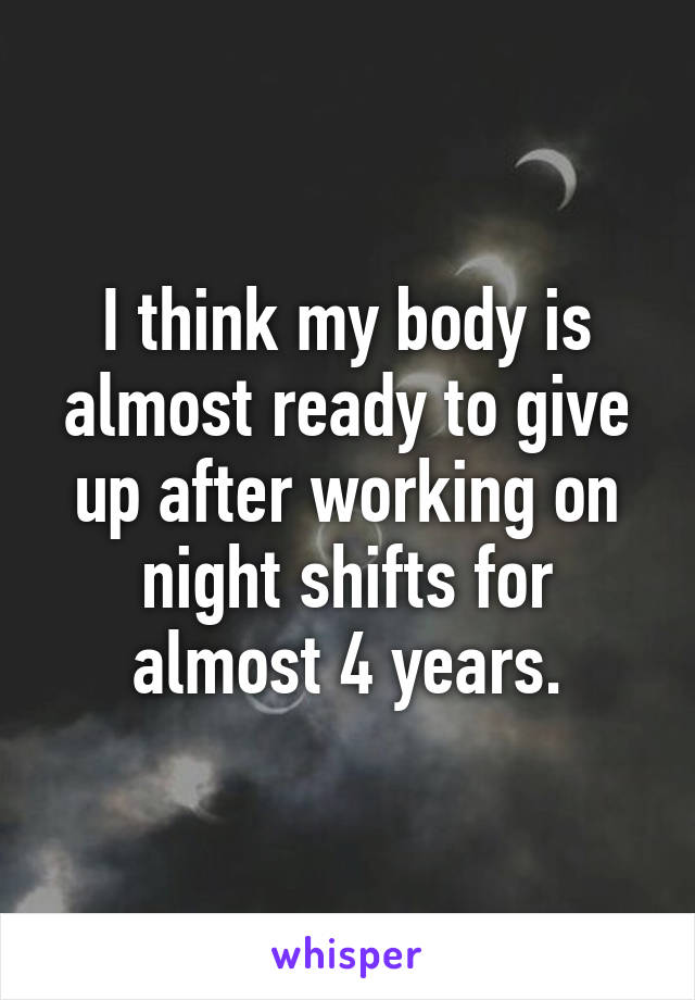 I think my body is almost ready to give up after working on night shifts for almost 4 years.