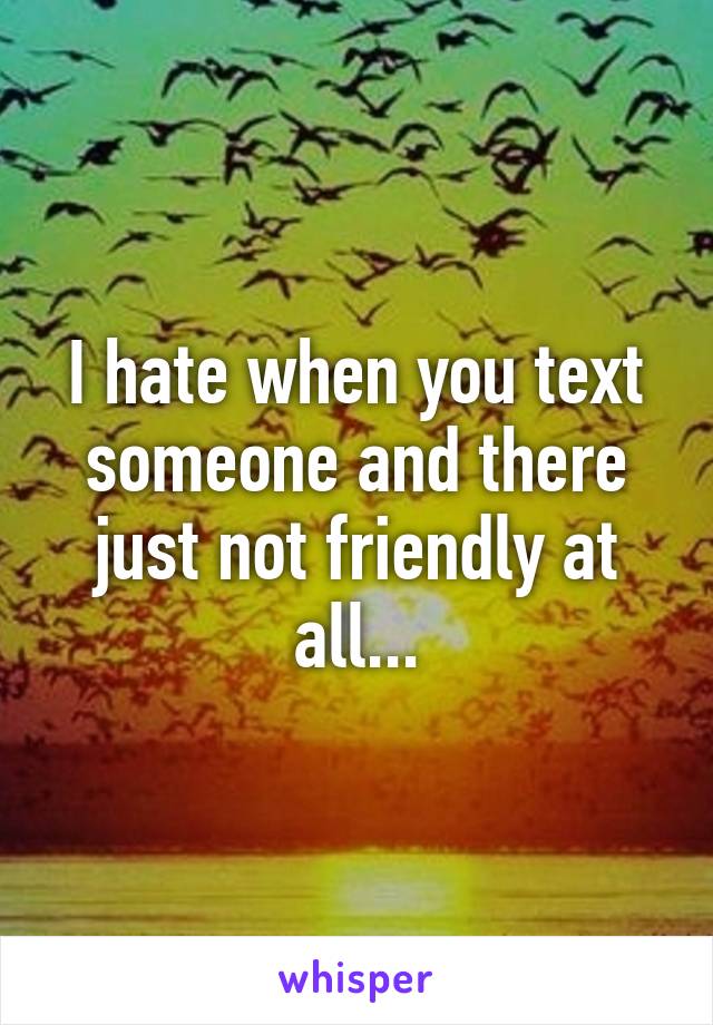 I hate when you text someone and there just not friendly at all...