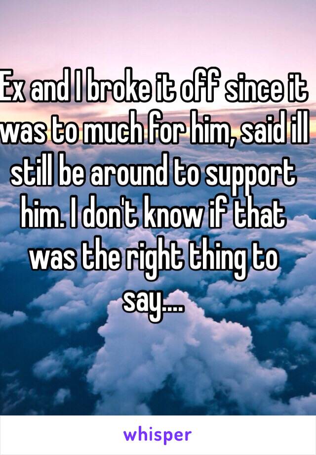 Ex and I broke it off since it was to much for him, said ill still be around to support him. I don't know if that was the right thing to say....