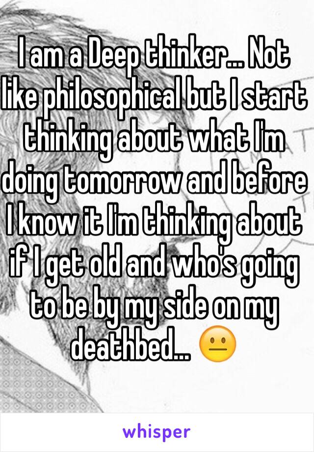 I am a Deep thinker... Not like philosophical but I start thinking about what I'm doing tomorrow and before I know it I'm thinking about if I get old and who's going to be by my side on my deathbed... 😐