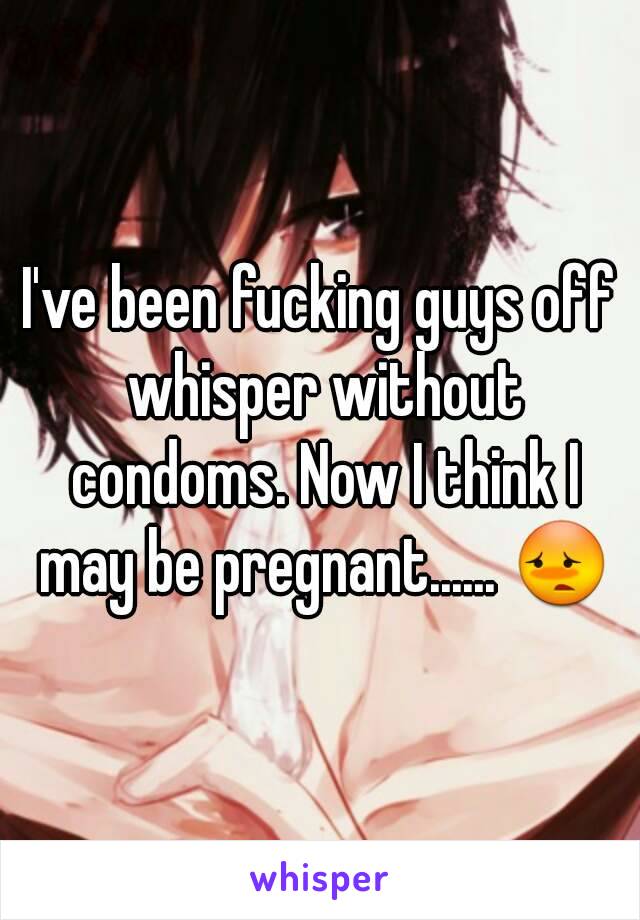 I've been fucking guys off whisper without condoms. Now I think I may be pregnant...... 😳